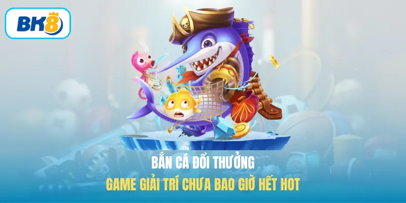 Bắn cá đổi thưởng game giải trí chưa bao giờ hết hot